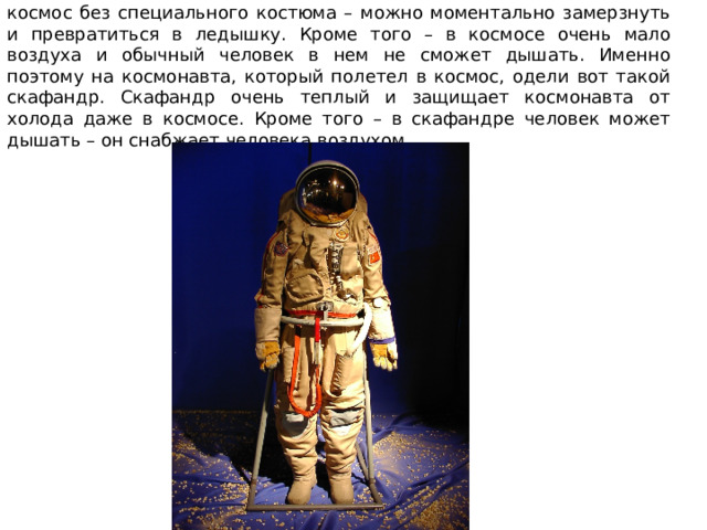 Но дело в том, что в космосе очень и очень холодно. Если выйти в космос без специального костюма – можно моментально замерзнуть и превратиться в ледышку. Кроме того – в космосе очень мало воздуха и обычный человек в нем не сможет дышать. Именно поэтому на космонавта, который полетел в космос, одели вот такой скафандр. Скафандр очень теплый и защищает космонавта от холода даже в космосе. Кроме того – в скафандре человек может дышать – он снабжает человека воздухом.