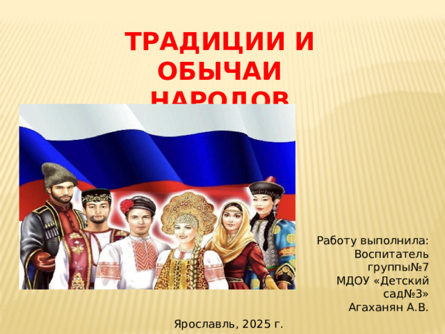 ТРАДИЦИИ И ОБЫЧАИ НАРОДОВ РОССИИ. Работу выполнила: Воспитатель группы№7 МДОУ «Детский сад№3» Агаханян А.В. Ярославль, 2025 г.