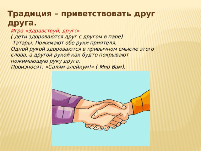 Традиция – приветствовать друг друга. Игра «Здравствуй, друг!» ( дети здороваются друг с другом в паре)  Татары. Пожимают обе руки приятеля. Одной рукой здороваются в привычном смысле этого слова, а другой рукой как будто покрывают пожимающую руку друга. Произносят: «Салям алейкум!» ( Мир Вам).