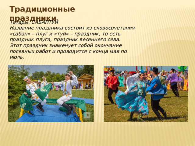 Традиционные праздники Татары. САБАНТУЙ Название праздника состоит из словосочетания «сабан» – плуг и «туй» – праздник, то есть праздник плуга, праздник весеннего сева. Этот праздник знаменует собой окончание посевных работ и проводится с конца мая по июль.