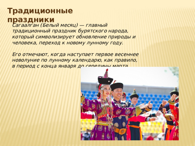 Традиционные праздники Сагаалган (Белый месяц) — главный традиционный праздник бурятского народа, который символизирует обновление природы и человека, переход к новому лунному году.  Его отмечают, когда наступает первое весеннее новолуние по лунному календарю, как правило, в период с конца января до середины марта