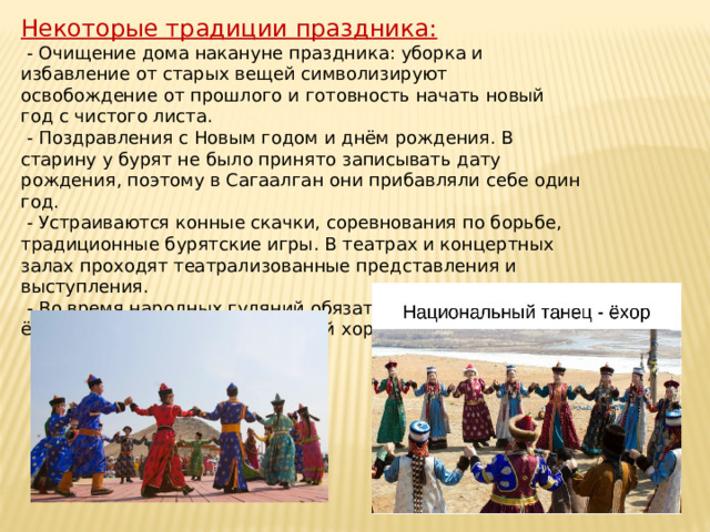 Некоторые традиции праздника:  - Очищение дома накануне праздника: уборка и избавление от старых вещей символизируют освобождение от прошлого и готовность начать новый год с чистого листа.  - Поздравления с Новым годом и днём рождения. В старину у бурят не было принято записывать дату рождения, поэтому в Сагаалган они прибавляли себе один год.  - Устраиваются конные скачки, соревнования по борьбе, традиционные бурятские игры. В театрах и концертных залах проходят театрализованные представления и выступления.  - Во время народных гуляний обязательно исполняют ёхор — традиционный бурятский хороводный танец.