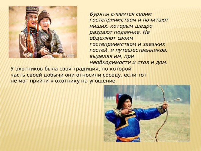 Буряты славятся своим гостеприимством и почитают нищих, которым щедро раздают подаяние. Не обделяют своим гостеприимством и заезжих гостей, и путешественников, выделяя им, при необходимости и стол и дом. У охотников была своя традиция, по которой часть своей добычи они относили соседу, если тот не мог прийти к охотнику на угощение.