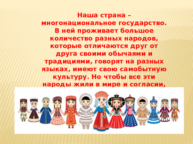 Наша страна – многонациональное государство. В ней проживает большое количество разных народов, которые отличаются друг от друга своими обычаями и традициями, говорят на разных языках, имеют свою самобытную культуру. Но чтобы все эти народы жили в мире и согласии, надо как можно больше знать друг о друге, тогда и общаться будет легко.
