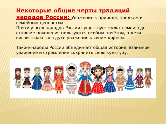 Некоторые общие черты традиций народов России: Уважение к природе, предкам и семейным ценностям. Почти у всех народов России существует культ семьи, где старшие поколения пользуются особым почётом, а дети воспитываются в духе уважения к своим корням. Также народы России объединяет общая история, взаимное уважение и стремление сохранить свою культуру.