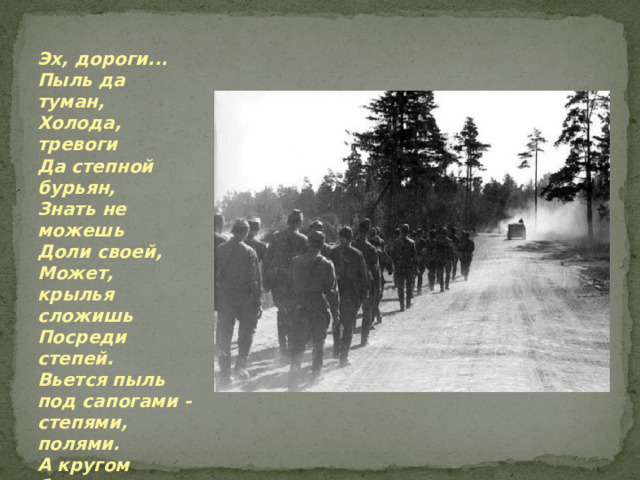 Эх, дороги... Пыль да туман, Холода, тревоги Да степной бурьян, Знать не можешь Доли своей, Может, крылья сложишь Посреди степей. Вьется пыль под сапогами - степями, полями. А кругом бушует пламя Да пули свистят.