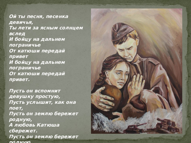 Ой ты песня, песенка девичья, Ты лети за ясным солнцем вслед И бойцу на дальнем пограничье От катюши передай привет И бойцу на дальнем пограничье От катюши передай привет.  Пусть он вспомнит девушку простую, Пусть услышит, как она поет, Пусть он землю бережет родную, А любовь Катюша сбережет. Пусть он землю бережет родную, А любовь Катюша сбережет.