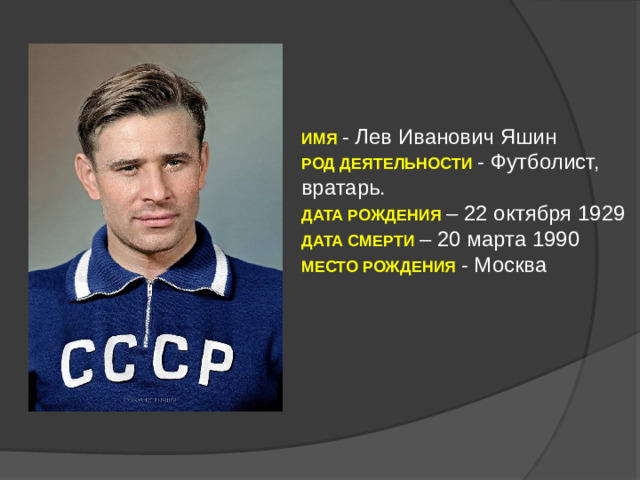 ИМЯ  - Лев Иванович Яшин РОД ДЕЯТЕЛЬНОСТИ - Футболист, вратарь. ДАТА РОЖДЕНИЯ  – 22 октября 1929 ДАТА СМЕРТИ – 20 марта 1990 МЕСТО РОЖДЕНИЯ - Москва