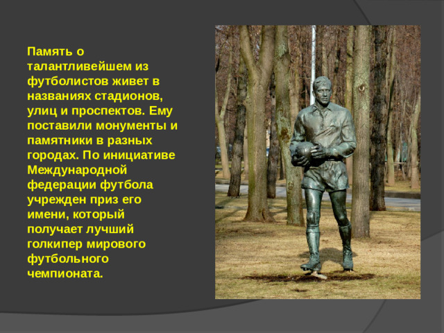 Память о талантливейшем из футболистов живет в названиях стадионов, улиц и проспектов. Ему поставили монументы и памятники в разных городах. По инициативе Международной федерации футбола учрежден приз его имени, который получает лучший голкипер мирового футбольного чемпионата.