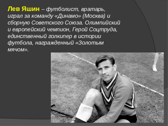 Лев Яшин – футболист, вратарь, играл за команду «Динамо» (Москва) и сборную Советского Союза. Олимпийский и европейский чемпион, Герой Соцтруда, единственный голкипер в истории футбола, награжденный «Золотым мячом».