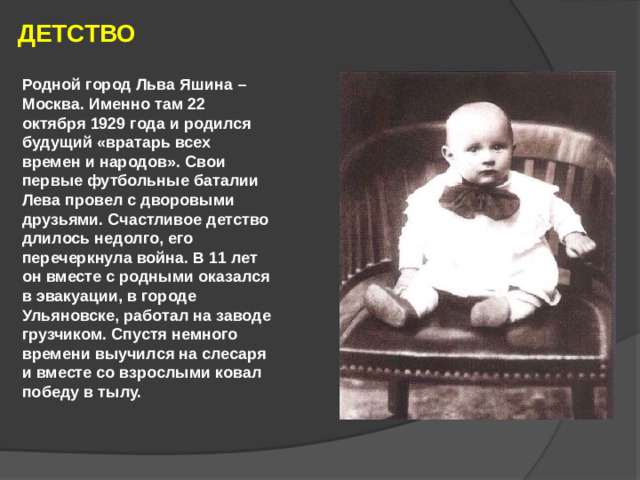 ДЕТСТВО Родной город Льва Яшина – Москва. Именно там 22 октября 1929 года и родился будущий «вратарь всех времен и народов». Свои первые футбольные баталии Лева провел с дворовыми друзьями. Счастливое детство длилось недолго, его перечеркнула война. В 11 лет он вместе с родными оказался в эвакуации, в городе Ульяновске, работал на заводе грузчиком. Спустя немного времени выучился на слесаря и вместе со взрослыми ковал победу в тылу.