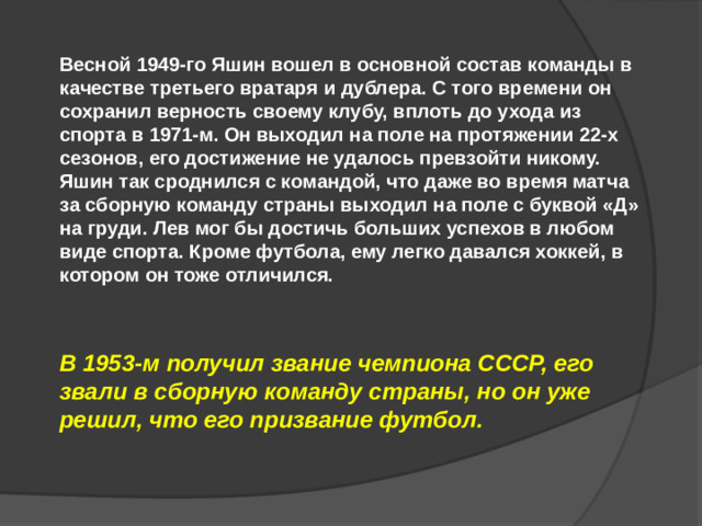 Весной 1949-го Яшин вошел в основной состав команды в качестве третьего вратаря и дублера. С того времени он сохранил верность своему клубу, вплоть до ухода из спорта в 1971-м. Он выходил на поле на протяжении 22-х сезонов, его достижение не удалось превзойти никому. Яшин так сроднился с командой, что даже во время матча за сборную команду страны выходил на поле с буквой «Д» на груди. Лев мог бы достичь больших успехов в любом виде спорта. Кроме футбола, ему легко давался хоккей, в котором он тоже отличился. В 1953-м получил звание чемпиона СССР, его звали в сборную команду страны, но он уже решил, что его призвание футбол.