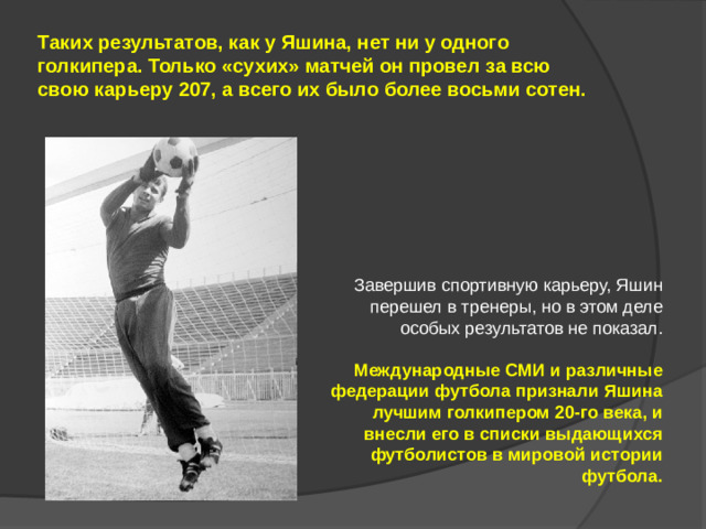 Таких результатов, как у Яшина, нет ни у одного голкипера. Только «сухих» матчей он провел за всю свою карьеру 207, а всего их было более восьми сотен. Завершив спортивную карьеру, Яшин перешел в тренеры, но в этом деле особых результатов не показал. Международные СМИ и различные федерации футбола признали Яшина лучшим голкипером 20-го века, и внесли его в списки выдающихся футболистов в мировой истории футбола.