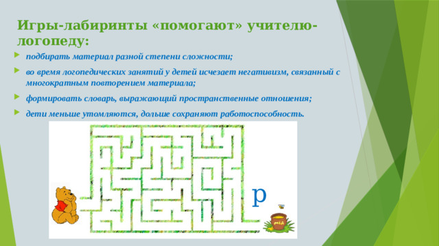 Игры-лабиринты «помогают» учителю-логопеду: подбирать материал разной степени сложности; во время логопедических занятий у детей исчезает негативизм, связанный с многократным повторением материала; формировать словарь, выражающий пространственные отношения; дети меньше утомляются, дольше сохраняют работоспособность. р