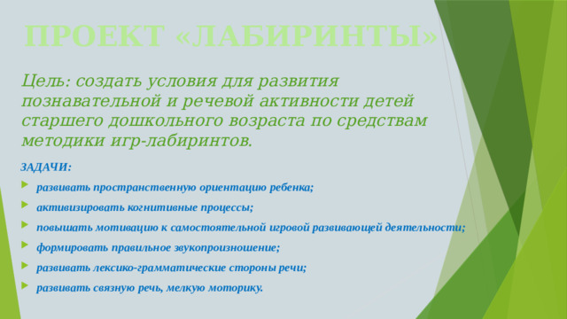 ПРОЕКТ «ЛАБИРИНТЫ» Цель: создать условия для развития познавательной и речевой активности детей старшего дошкольного возраста по средствам методики игр-лабиринтов.   ЗАДАЧИ: развивать пространственную ориентацию ребенка; активизировать когнитивные процессы; повышать мотивацию к самостоятельной игровой развивающей деятельности; формировать правильное звукопроизношение; развивать лексико-грамматические стороны речи; развивать связную речь, мелкую моторику.