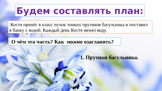 Будем составлять план:  Костя принёс в класс пучок тонких прутиков багульника и поставил в банку с водой. Каждый день Костя менял воду.   О чём эта часть? Как можно озаглавить? 1. Прутики багульника.