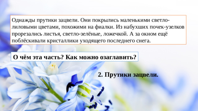 Однажды прутики зацвели. Они покрылись маленькими светло-лиловыми цветами, похожими на фиалки. Из набухших почек-узелков прорезались листья, светло-зелёные, ложечкой. А за окном ещё поблёскивали кристаллики уходящего последнего снега.  О чём эта часть? Как можно озаглавить? 2. Прутики зацвели.