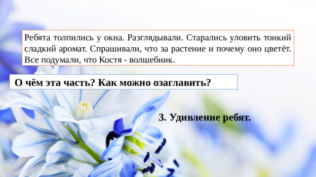 Ребята толпились у окна. Разглядывали. Старались уловить тонкий сладкий аромат. Спрашивали, что за растение и почему оно цветёт. Все подумали, что Костя - волшебник.  О чём эта часть? Как можно озаглавить? 3. Удивление ребят.