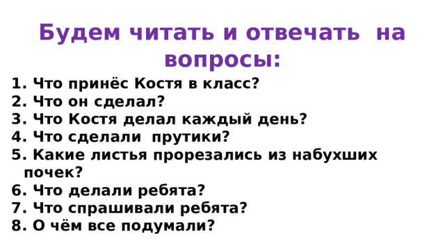Будем читать и отвечать на вопросы: 1. Что принёс Костя в класс? 2. Что он сделал? 3. Что Костя делал каждый день? 4. Что сделали прутики? 5. Какие листья прорезались из набухших почек? 6. Что делали ребята? 7. Что спрашивали ребята? 8. О чём все подумали?