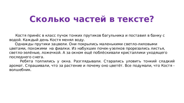 Сколько частей в тексте?  Костя принёс в класс пучок тонких прутиков багульника и поставил в банку с водой. Каждый день Костя менял воду.  Однажды прутики зацвели. Они покрылись маленькими светло-лиловыми цветами, похожими на фиалки. Из набухших почек-узелков прорезались листья, светло-зелёные, ложечкой. А за окном ещё поблёскивали кристаллики уходящего последнего снега.  Ребята толпились у окна. Разглядывали. Старались уловить тонкий сладкий аромат. Спрашивали, что за растение и почему оно цветёт. Все подумали, что Костя - волшебник.