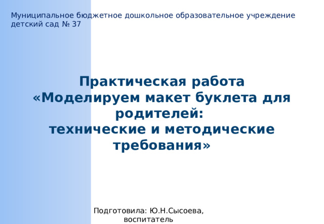 Муниципальное бюджетное дошкольное образовательное учреждение детский сад № 37 Практическая работа «Моделируем макет буклета для родителей: технические и методические требования» Подготовила: Ю.Н.Сысоева, воспитатель