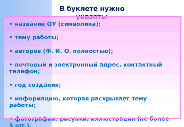 В буклете нужно указать: • название ОУ (символика);  • тему работы;  • авторов (Ф. И. О. полностью);  • почтовый и электронный адрес, контактный телефон;  • год создания;  • информацию, которая раскрывает тему работы;  • фотографии, рисунки, иллюстрации (не более 5 шт.).