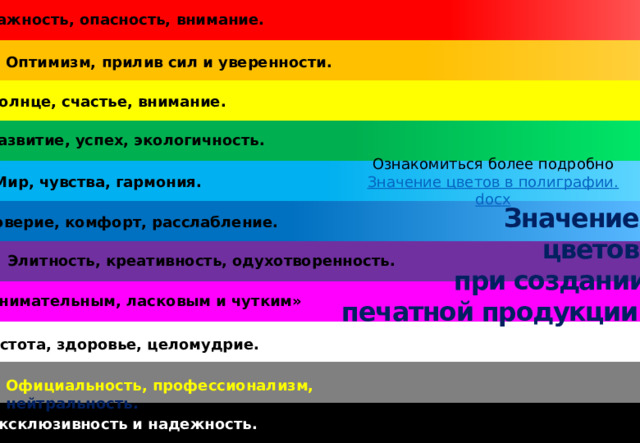 Важность, опасность, внимание. Оптимизм, прилив сил и уверенности. Солнце, счастье, внимание. Развитие, успех, экологичность. Ознакомиться более подробно Значение цветов в полиграфии. docx Мир, чувства, гармония. Значение цветов при создании печатной продукции. Доверие, комфорт, расслабление. Элитность, креативность, одухотворенность. «Внимательным, ласковым и чутким» Чистота, здоровье, целомудрие. Официальность, профессионализм, нейтральность. Эксклюзивность и надежность.