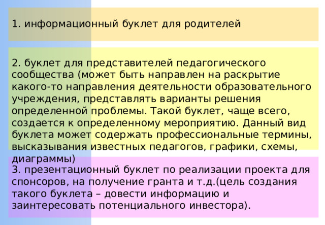 1. информационный буклет для родителей 2. буклет для представителей педагогического сообщества (может быть направлен на раскрытие какого-то направления деятельности образовательного учреждения, представлять варианты решения определенной проблемы. Такой буклет, чаще всего, создается к определенному мероприятию. Данный вид буклета может содержать профессиональные термины, высказывания известных педагогов, графики, схемы, диаграммы) 3. презентационный буклет по реализации проекта для спонсоров, на получение гранта и т.д.(цель создания такого буклета – довести информацию и заинтересовать потенциального инвестора).
