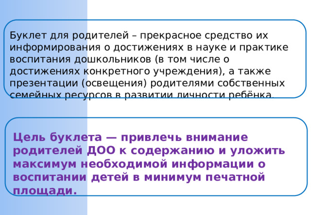 Буклет для родителей – прекрасное средство их информирования о достижениях в науке и практике воспитания дошкольников (в том числе о достижениях конкретного учреждения), а также презентации (освещения) родителями собственных семейных ресурсов в развитии личности ребёнка. Цель буклета — привлечь внимание родителей ДОО к содержанию и уложить максимум необходимой информации о воспитании детей в минимум печатной площади.