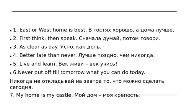 1. East or West home is best. В гостях хорошо, а дома лучше. 2. First think, then speak. Сначала думай, потом говори. 3. As clear as day. Ясно, как день. 4. Better late than never. Лучше поздно, чем никогда. 5. Live and learn. Век живи – век учись! 6.Never put off till tomorrow what you can do today.