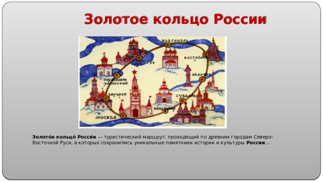Золотое кольцо России Золото́е   кольцо́   Росси́и  — туристический маршрут, проходящий по древним городам Северо-Восточной Руси, в которых сохранились уникальные памятники истории и культуры  России ...
