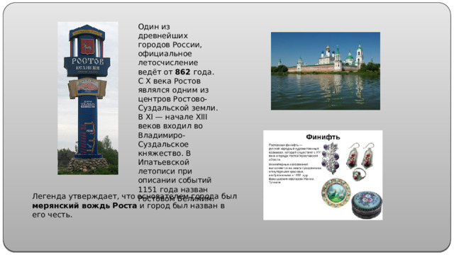 Один из древнейших городов России, официальное летосчисление ведёт от 862 года. С X века Ростов являлся одним из центров Ростово-Суздальской земли. В XI — начале XIII веков входил во Владимиро-Суздальское княжество. В Ипатьевской летописи при описании событий 1151 года назван Ростовом Великим. Легенда утверждает, что основателем города был мерянский вождь Роста и город был назван в его честь.