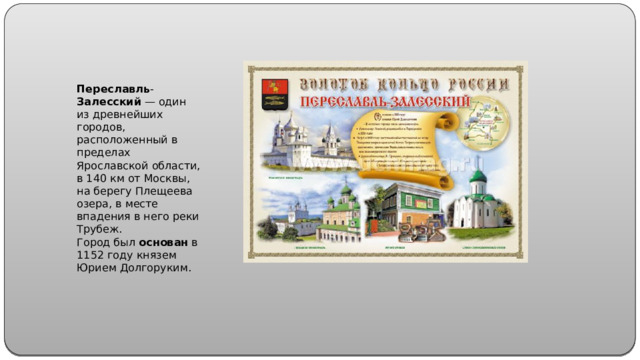 Переславль - Залесский  — один из древнейших городов, расположенный в пределах Ярославской области, в 140 км от Москвы, на берегу Плещеева озера, в месте впадения в него реки Трубеж. Город был  основан  в 1152 году князем Юрием Долгоруким.