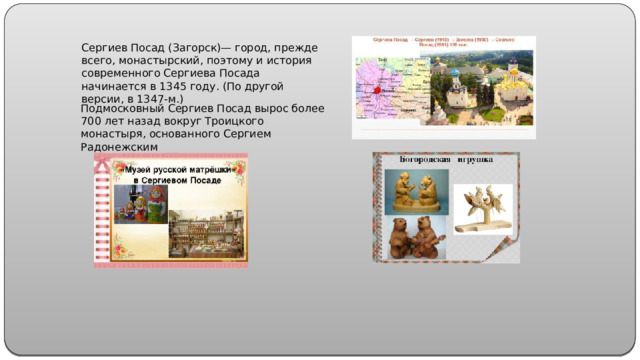 Сергиев Посад (Загорск)— город, прежде всего, монастырский, поэтому и история современного Сергиева Посада начинается в 1345 году. (По другой версии, в 1347-м.) Подмосковный Сергиев Посад вырос более 700 лет назад вокруг Троицкого монастыря, основанного Сергием Радонежским