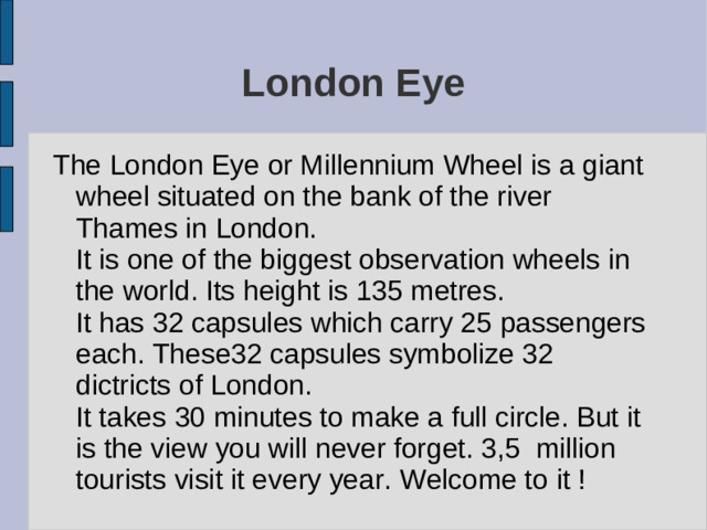 London Eye The London Eye or Millennium Wheel is a giant wheel situated on the bank of the river Thames in London. It is one of the biggest observation wheels in the world. Its height is 135 metres. It has 32 capsules which carry 25 passengers each. These32 capsules symbolize 32 dictricts of London. It takes 30 minutes to make a full circle. But it is the view you will never forget. 3,5 million tourists visit it every year. Welcome to it !