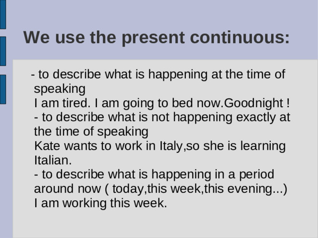 We use the present continuous:  - to describe what is happening at the time of speaking I am tired. I am going to bed now.Goodnight ! - to describe what is not happening exactly at the time of speaking Kate wants to work in Italy,so she is learning Italian. - to describe what is happening in a period around now ( today,this week,this evening...) I am working this week.