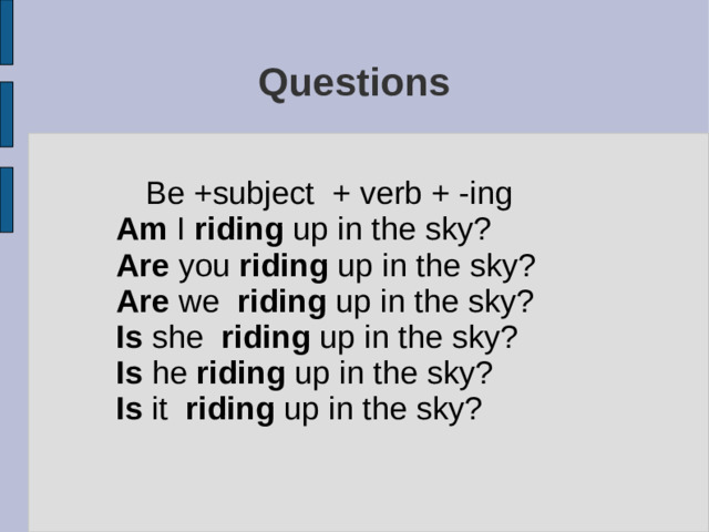 Questions  Be +subject + verb + -ing Am I riding up in the sky? Are you riding up in the sky? Are we riding up in the sky? Is she riding up in the sky? Is he riding up in the sky? Is it riding up in the sky?