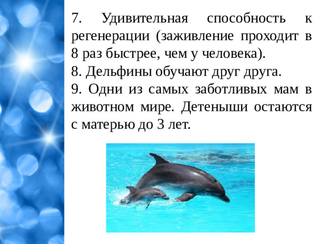7. Удивительная способность к регенерации (заживление проходит в 8 раз быстрее, чем у человека). 8. Дельфины обучают друг друга. 9. Одни из самых заботливых мам в животном мире. Детеныши остаются с матерью до 3 лет.