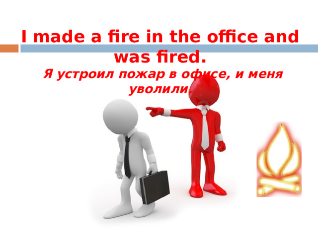 I made a fire in the office and was fired.  Я устроил пожар в офисе, и меня уволили.