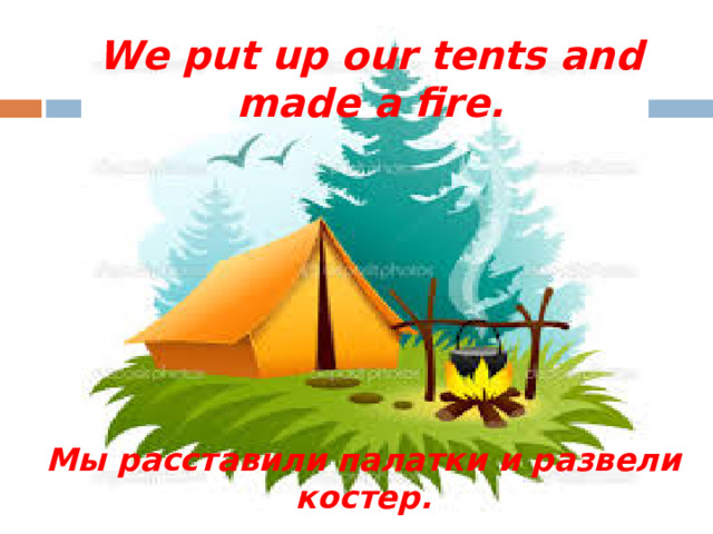 We put up our tents and made a fire. Мы расставили палатки и развели костер.
