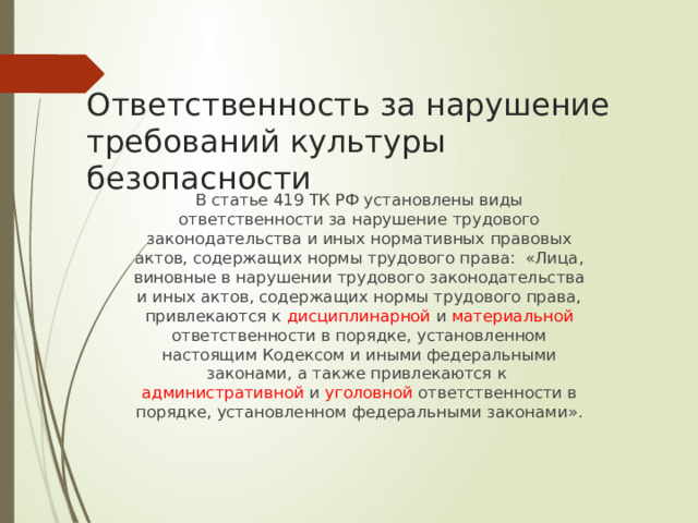 Ответственность за нарушение требований культуры безопасности В статье 419 ТК РФ установлены виды ответственности за нарушение трудового законодательства и иных нормативных правовых актов, содержащих нормы трудового права: «Лица, виновные в нарушении трудового законодательства и иных актов, содержащих нормы трудового права, привлекаются к дисциплинарной и материальной ответственности в порядке, установленном настоящим Кодексом и иными федеральными законами, а также привлекаются к административной и уголовной ответственности в порядке, установленном федеральными законами».