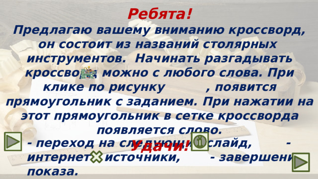 Ребята! Предлагаю вашему вниманию кроссворд, он состоит из названий столярных инструментов. Начинать разгадывать кроссворд можно с любого слова. При клике по рисунку , появится прямоугольник с заданием. При нажатии на этот прямоугольник в сетке кроссворда появляется слово. Удачи! - переход на следующий слайд, - интернет – источники, - завершение показа.