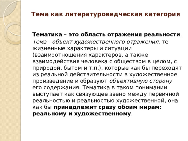 Тема как литературоведческая категория   Тематика – это область отражения реальности . Тема - объект художественного отражения, те жизненные характеры и ситуации (взаимоотношения характеров, а также взаимодействия человека с обществом в целом, с природой, бытом и т.п.), которые как бы переходят из реальной действительности в художественное произведение и образуют объективную сторону его содержания. Тематика в таком понимании выступает как связующее звено между первичной реальностью и реальностью художественной, она как бы принадлежит сразу обоим мирам: реальному и художественному .