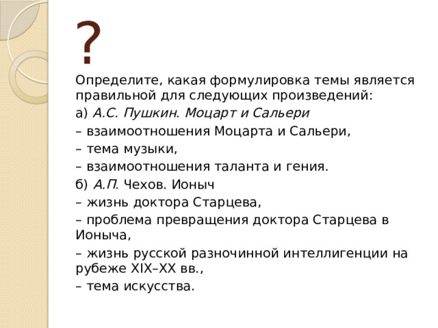 ? Определите, какая формулировка темы является правильной для следующих произведений: а) А.С. Пушкин.  Моцарт и Сальери – взаимоотношения Моцарта и Сальери, – тема музыки, – взаимоотношения таланта и гения. б) А.П. Чехов. Ионыч – жизнь доктора Старцева, – проблема превращения доктора Старцева в Ионыча, – жизнь русской разночинной интеллигенции на рубеже XIX–XX вв., – тема искусства.