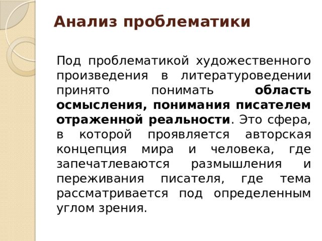 Анализ проблематики   Под проблематикой художественного произведения в литературоведении принято понимать область осмысления, понимания писателем отраженной реальности . Это сфера, в которой проявляется авторская концепция мира и человека, где запечатлеваются размышления и переживания писателя, где тема рассматривается под определенным углом зрения.