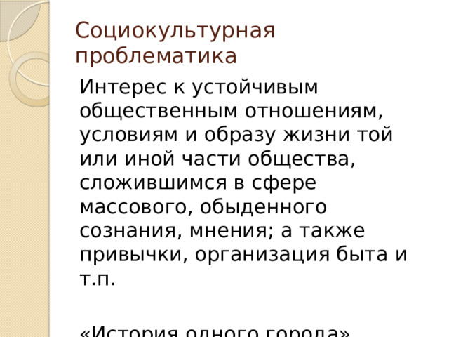 Социокультурная проблематика Интерес к устойчивым общественным отношениям, условиям и образу жизни той или иной части общества, сложившимся в сфере массового, обыденного сознания, мнения; а также привычки, организация быта и т.п. «История одного города» Щедрина «Мертвые души» Гоголя