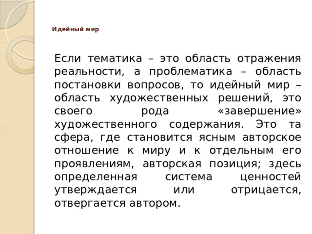 Идейный мир    Если тематика – это область отражения реальности, а проблематика – область постановки вопросов, то идейный мир – область художественных решений, это своего рода «завершение» художественного содержания. Это та сфера, где становится ясным авторское отношение к миру и к отдельным его проявлениям, авторская позиция; здесь определенная система ценностей утверждается или отрицается, отвергается автором.