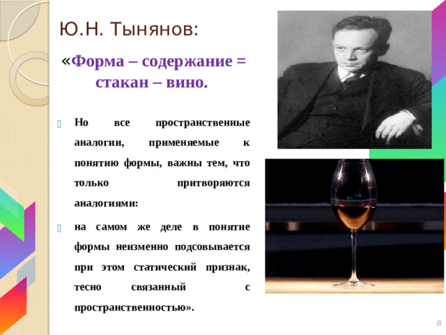 Ю.Н. Тынянов: « Форма – содержание = стакан – вино.  Но все пространственные аналогии, применяемые к понятию формы, важны тем, что только притворяются аналогиями: на самом же деле в понятие формы неизменно подсовывается при этом статический признак, тесно связанный с пространственностью». 5