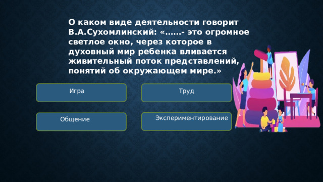 О каком виде деятельности говорит В.А.Сухомлинский: «……- это огромное светлое окно, через которое в духовный мир ребенка вливается живительный поток представлений, понятий об окружающем мире.» Игра Труд Экспериментирование Общение