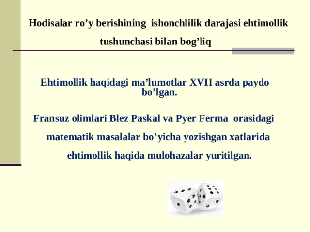 Hodisalar ro’y berishining ishonchlilik darajasi ehtimollik tushunchasi bilan bog’liq   Ehtimollik haqidagi ma’lumotlar XVII asrda paydo bo’lgan.   Fransuz olimlari Blez Paskal va Pyer Ferma orasidagi matematik masalalar bo’yicha yozishgan xatlarida ehtimollik haqida mulohazalar yuritilgan.